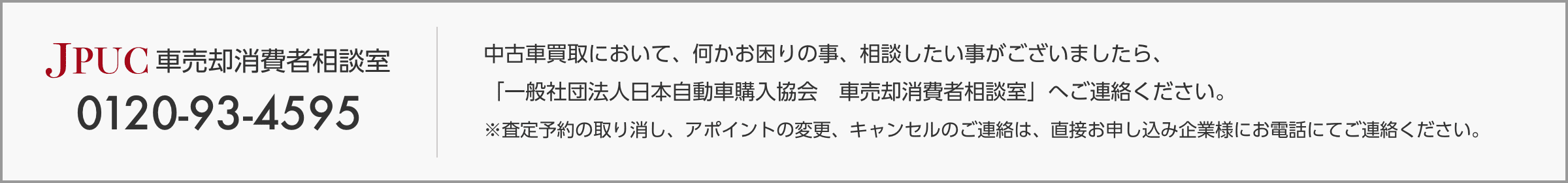 JPUC車売却消費者相談室 0120-93-4595 中古車買取において、何かお困りの事、相談したい事がございましたら「一般社団法人日本自動車購入協会 車売却消費者相談室」へご連絡ください。 ※査定予約の取り消し、アポイントの変更、キャンセルのご連絡は、直接お申込み企業様にお電話にてご連絡ください。