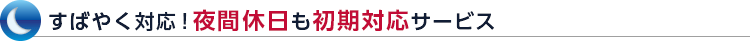すばやく対応！夜間休日も初期対応サービス