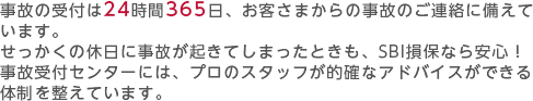 事故の受付は24時間365日、お客さまからの事故のご連絡に備えています。せっかくの休日に事故が起きてしまったときも、SBI損保なら安心！事故受付センターには、プロのスタッフが的確なアドバイスができる体制を整えています。