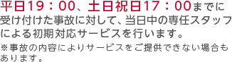 平日19：00、土日祝日17：00までに受け付けた事故に対して、当日中の専任スタッフによる初期対応サービスを行ないます。※事故の内容によりサービスをご提供できない場合もあります。