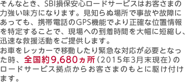 そんなとき、SBI損保安心ロードサービスはお客さまの力強い味方になります。見知らぬ場所で事故や故障にあっても、携帯電話のGPS機能でより正確な位置情報を特定することで、現場への到着時間を大幅に短縮し、迅速な救援活動をご提供します。お車をレッカーで移動したり緊急な対応が必要となった時、全国約9,660ヵ所（2014年3月末現在）のロードサービス拠点からお客さまのもとに駆け付けます。